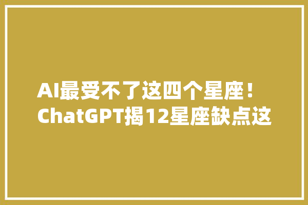 AI最受不了这四个星座！ ChatGPT揭12星座缺点这些星座易怒_人工智能_易怒 云服务