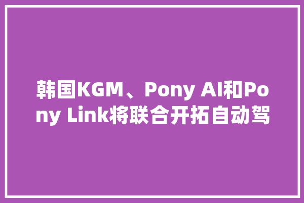 韩国KGM、Pony AI和Pony Link将联合开拓自动驾驶技能_体系_备忘录 AI简讯