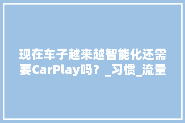 现在车子越来越智能化还需要CarPlay吗？_习惯_流量