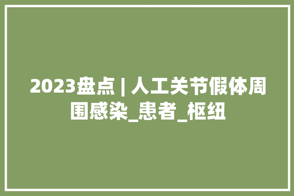 2023盘点 | 人工关节假体周围感染_患者_枢纽 智能写作