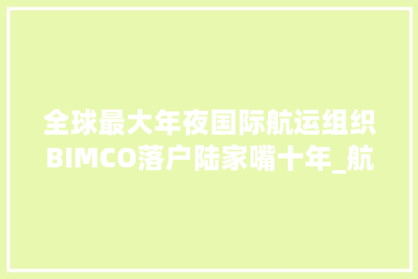 全球最大年夜国际航运组织BIMCO落户陆家嘴十年_航运_上海 文字写作