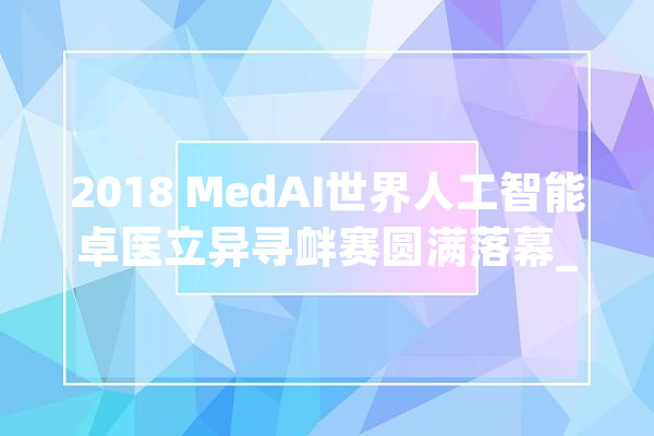 2018 MedAI世界人工智能卓医立异寻衅赛圆满落幕_人工智能_病理