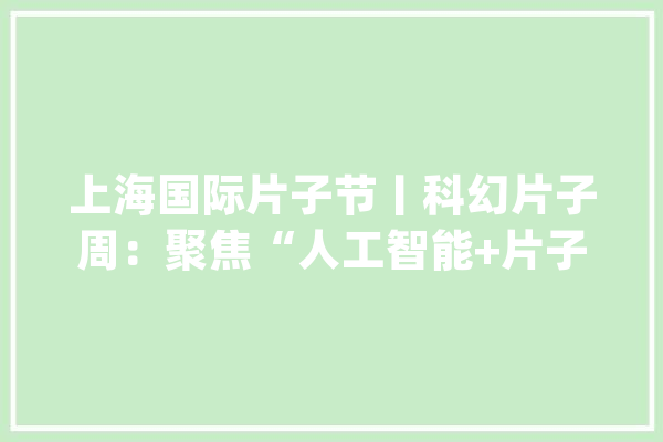 上海国际片子节丨科幻片子周：聚焦“人工智能+片子”_科幻_片子周 AI快讯