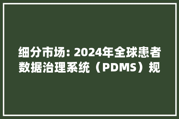 细分市场: 2024年全球患者数据治理系统（PDMS）规模达到73.4亿元_数据_患者 计算机