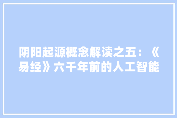 阴阳起源概念解读之五：《易经》六千年前的人工智能算法_易经_人工智能