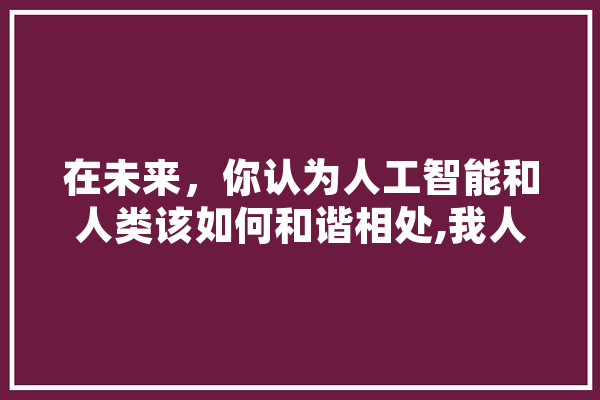 在未来，你认为人工智能和人类该如何和谐相处,我人工智能你知道吗? AI简讯