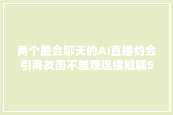 两个最会聊天的AI直播约会引网友围不雅观连续尬聊504个小时_机械人_最好的 智能助手