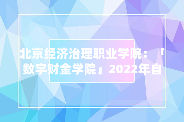 北京经济治理职业学院：「数字财金学院」2022年自立招生专业介绍_专业_北京市 AI简讯