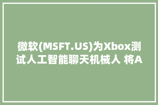 微软(MSFT.US)为Xbox测试人工智能聊天机械人 将AI进一步引入Xbox平台_人工智能_索尼