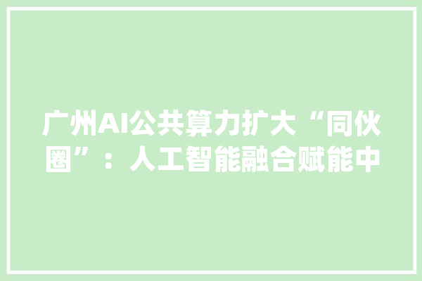 广州AI公共算力扩大“同伙圈”：人工智能融合赋能中央正式挂牌牵手华为寻数字经济突围_广州_人工智能 AI快讯