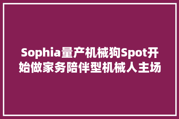 Sophia量产机械狗Spot开始做家务陪伴型机械人主场到来_机械人_波士顿