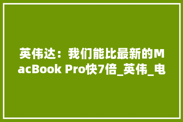 英伟达：我们能比最新的MacBook Pro快7倍_英伟_电脑 AI简讯