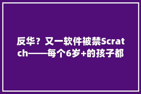 反华？又一软件被禁Scratch——每个6岁+的孩子都用获得的软件_软件_少儿 智能助手