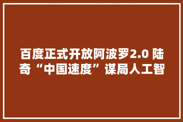 百度正式开放阿波罗2.0 陆奇“中国速度”谋局人工智能_人工智能_平台 智能写作
