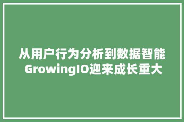 从用户行为分析到数据智能 GrowingIO迎来成长重大年夜变革_数据_智能 文字写作