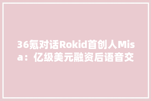 36氪对话Rokid首创人Misa：亿级美元融资后语音交互的突围战_产物_公司 云服务