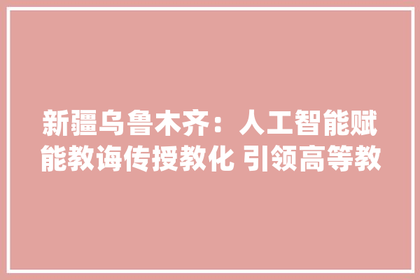 新疆乌鲁木齐：人工智能赋能教诲传授教化 引领高等教诲传授教化变革新篇章_人工智能_新疆