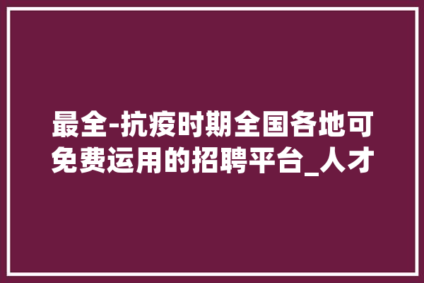 最全-抗疫时期全国各地可免费运用的招聘平台_人才网_才网