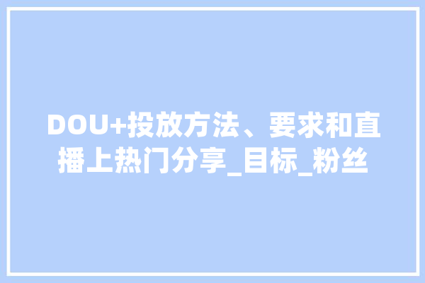 DOU+投放方法、要求和直播上热门分享_目标_粉丝