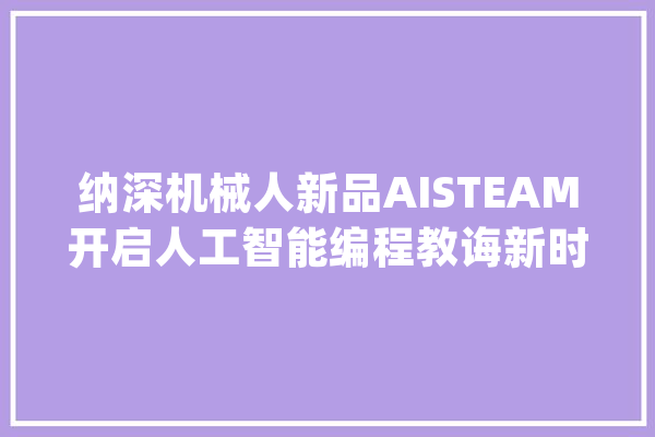 纳深机械人新品AISTEAM开启人工智能编程教诲新时代_人工智能_机械人 智能助手