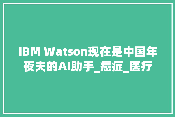 IBM Watson现在是中国年夜夫的AI助手_癌症_医疗