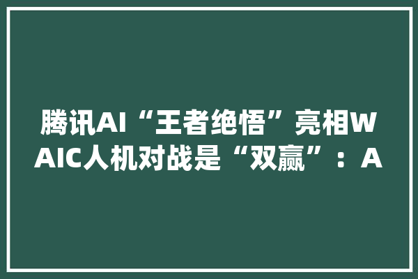 腾讯AI“王者绝悟”亮相WAIC人机对战是“双赢”：AI赢了比赛人类赢得未来_王者_光荣
