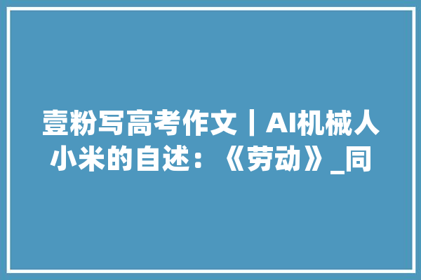 壹粉写高考作文｜AI机械人小米的自述：《劳动》_同窗们_小米