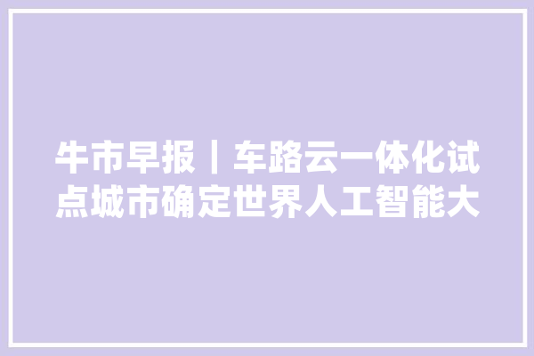 牛市早报｜车路云一体化试点城市确定世界人工智能大年夜会今开幕_农村_试点