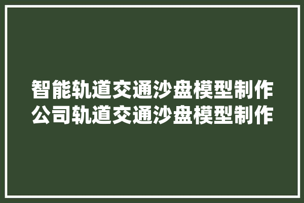 智能轨道交通沙盘模型制作公司轨道交通沙盘模型制作厂家_沙盘_轨道交通 AI简讯