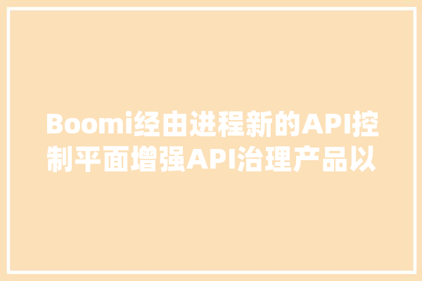 Boomi经由进程新的API控制平面增强API治理产品以实现集中式创造、治理和治理_全球_消息稿 AI简讯