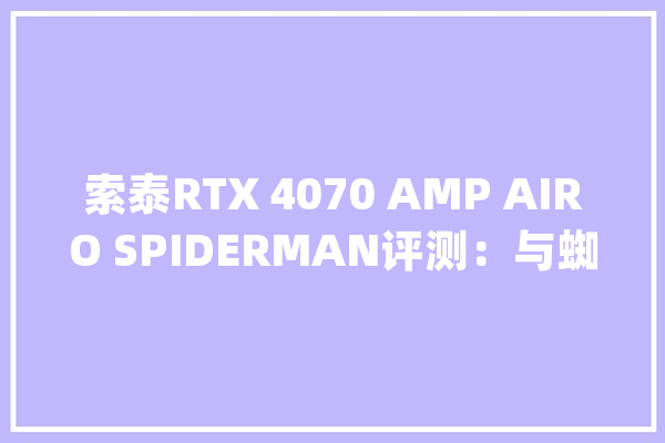 索泰RTX 4070 AMP AIRO SPIDERMAN评测：与蜘蛛侠一路纵横宇宙_显卡_机能