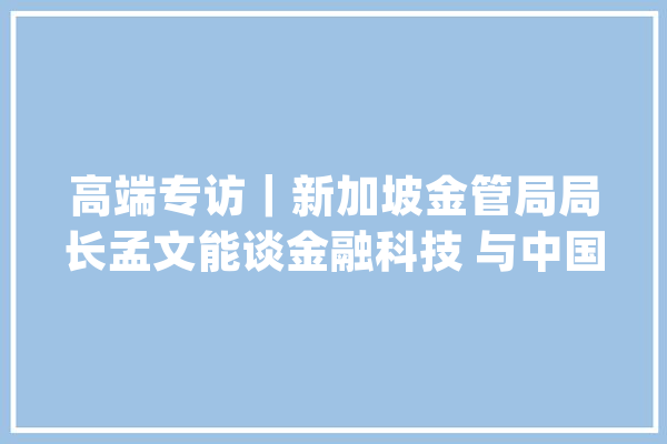 高端专访｜新加坡金管局局长孟文能谈金融科技 与中国央行就数字泉币等展开谈论_新加坡_人工智能