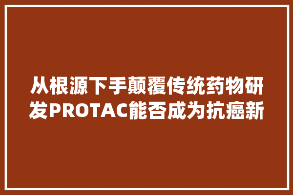 从根源下手颠覆传统药物研发PROTAC能否成为抗癌新欲望？_卵白_技巧 AI快讯