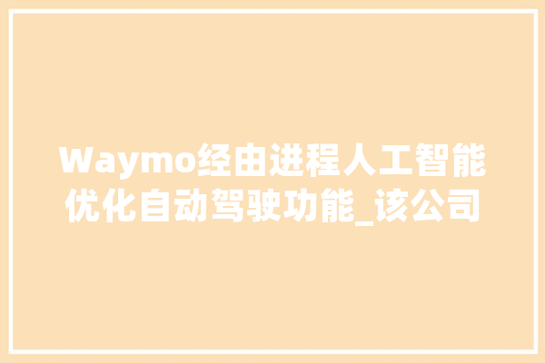 Waymo经由进程人工智能优化自动驾驶功能_该公司_人工智能 智能问答