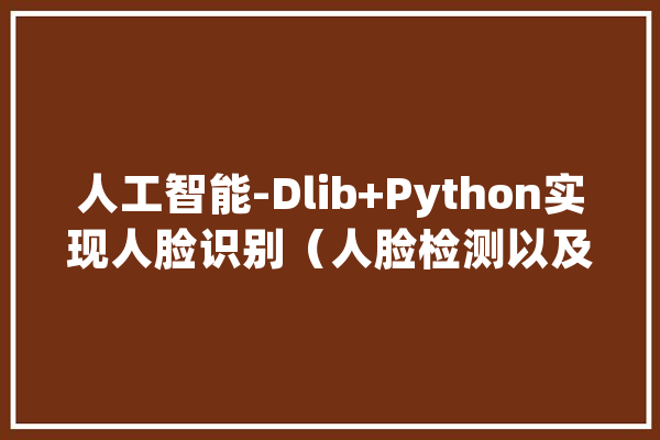 人工智能-Dlib+Python实现人脸识别（人脸检测以及68点特色提取）_模子_的人 智能写作