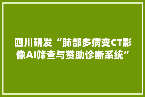 四川研发“肺部多病变CT影像AI筛查与赞助诊断系统”_影像_华西
