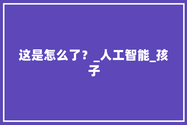 这是怎么了？_人工智能_孩子 云服务