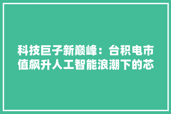 科技巨子新巅峰：台积电市值飙升人工智能浪潮下的芯片霸主_积电_全球 云服务