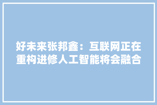 好未来张邦鑫：互联网正在重构进修人工智能将会融合教诲_学生_人工智能 智能问答