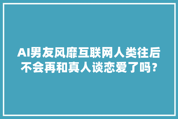 AI男友风靡互联网人类往后不会再和真人谈恋爱了吗？_人工智能_网友 文字写作