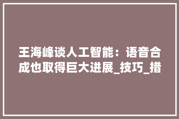 王海峰谈人工智能：语音合成也取得巨大进展_技巧_措辞 文字写作