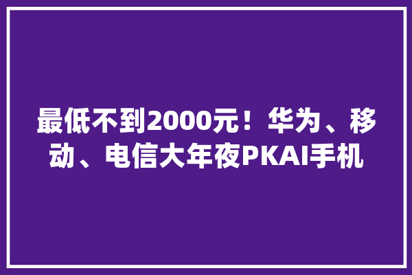 最低不到2000元！华为、移动、电信大年夜PKAI手机卷起价格战_手机_麦芒 智能写作