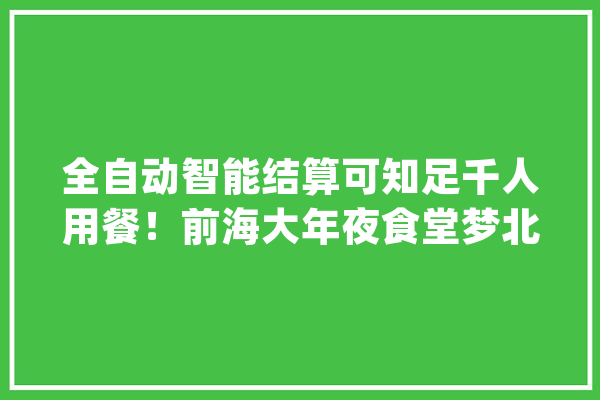 全自动智能结算可知足千人用餐！前海大年夜食堂梦北店开业啦_青年_智能