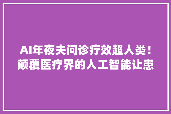 AI年夜夫问诊疗效超人类！颠覆医疗界的人工智能让患者叹为不雅观止。_庞杂_患者