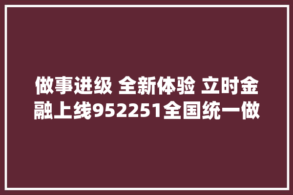 做事进级 全新体验 立时金融上线952251全国统一做事热线_用户_号码 科技快讯