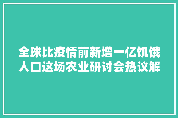 全球比疫情前新增一亿饥饿人口这场农业研讨会热议解决办法_农业_全球