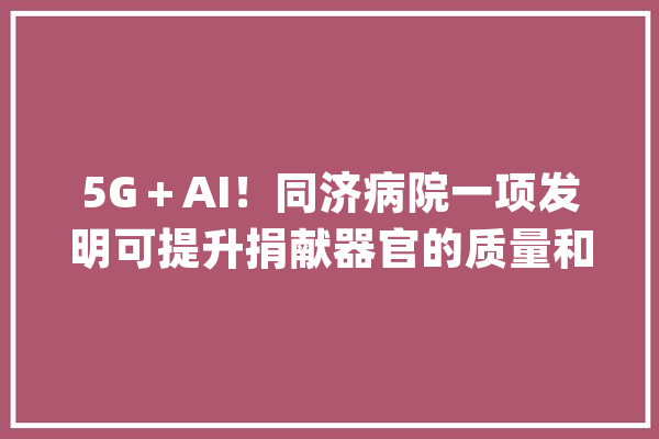5G＋AI！同济病院一项发明可提升捐献器官的质量和安然_器官_体系