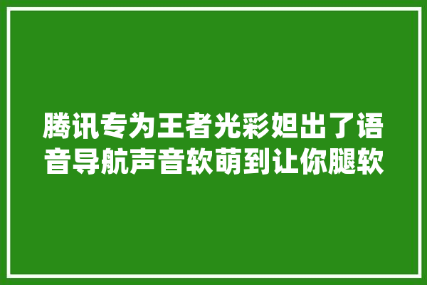 腾讯专为王者光彩妲出了语音导航声音软萌到让你腿软！_妲己_光荣