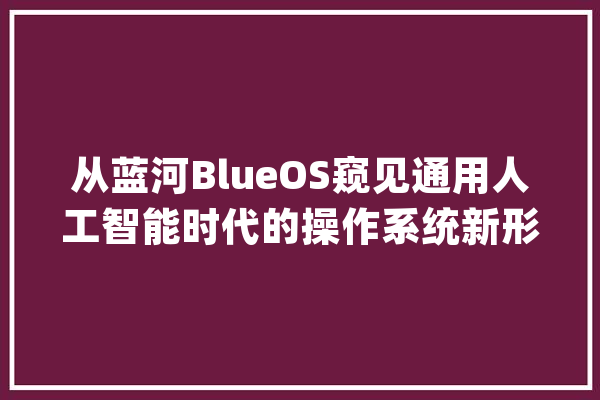 从蓝河BlueOS窥见通用人工智能时代的操作系统新形态_操作体系_开辟者