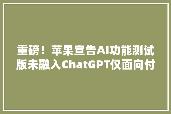 重磅！苹果宣告AI功能测试版未融入ChatGPT仅面向付费开拓者_用户_功效 智能写作